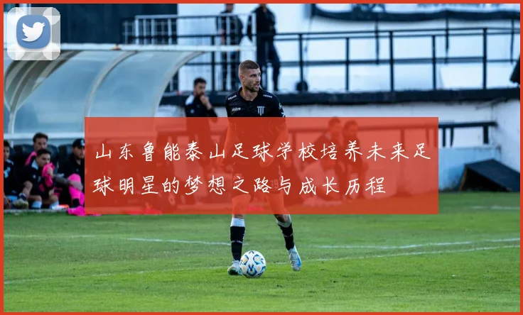 山东鲁能泰山足球学校培养未来足球明星的梦想之路与成长历程