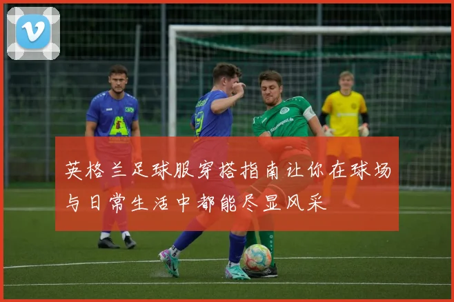 英格兰足球服穿搭指南让你在球场与日常生活中都能尽显风采