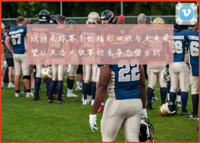 欧洲足球赛季的精彩回顾与未来展望以及各大联赛的竞争态势分析