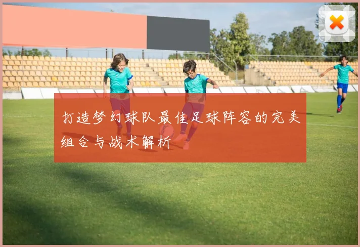 打造梦幻球队最佳足球阵容的完美组合与战术解析