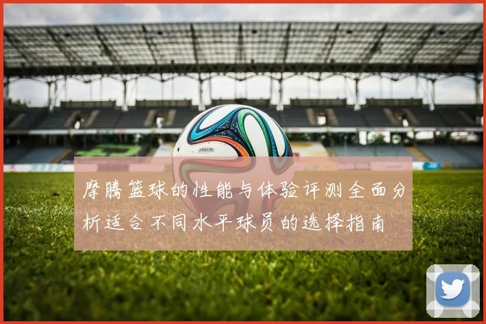 摩腾篮球的性能与体验评测全面分析适合不同水平球员的选择指南