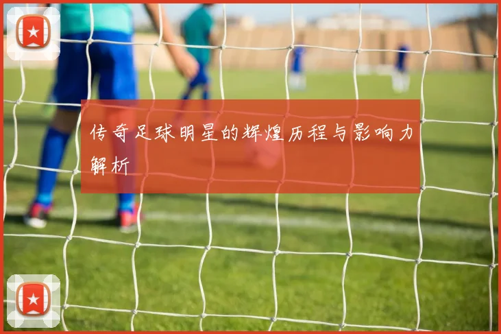 传奇足球明星的辉煌历程与影响力解析